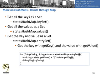 • Get all the keys as a Set
– statesHashMap.keySet()
• Get all the values as a Set
– statesHashMap.values()
• Get the key and value as a Set
– statesHashMap.entrySet()
• Get the key with getKey() and the value with getValue()
18
for (Entry<String, String> state :statesHashMap.entrySet()){
myString = state.getValue() + "|" + state.getKey() ;
debugMsg(myString);
}
 