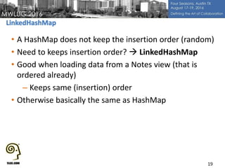 • A HashMap does not keep the insertion order (random)
• Need to keeps insertion order?  LinkedHashMap
• Good when loading data from a Notes view (that is
ordered already)
– Keeps same (insertion) order
• Otherwise basically the same as HashMap
19
 