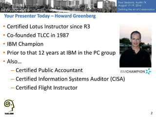 • Certified Lotus Instructor since R3
• Co-founded TLCC in 1987
• IBM Champion
• Prior to that 12 years at IBM in the PC group
• Also…
– Certified Public Accountant
– Certified Information Systems Auditor (CISA)
– Certified Flight Instructor
2
 