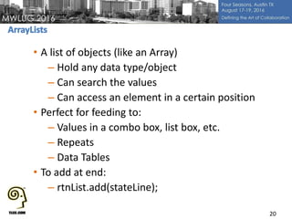 • A list of objects (like an Array)
– Hold any data type/object
– Can search the values
– Can access an element in a certain position
• Perfect for feeding to:
– Values in a combo box, list box, etc.
– Repeats
– Data Tables
• To add at end:
– rtnList.add(stateLine);
20
 