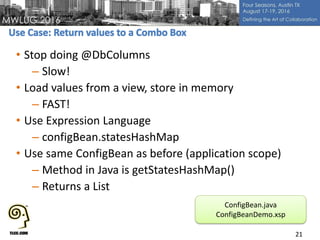 • Stop doing @DbColumns
– Slow!
• Load values from a view, store in memory
– FAST!
• Use Expression Language
– configBean.statesHashMap
• Use same ConfigBean as before (application scope)
– Method in Java is getStatesHashMap()
– Returns a List
21
ConfigBean.java
ConfigBeanDemo.xsp
 