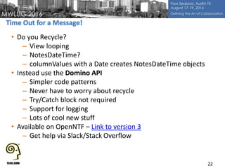 • Do you Recycle?
– View looping
– NotesDateTime?
– columnValues with a Date creates NotesDateTime objects
• Instead use the Domino API
– Simpler code patterns
– Never have to worry about recycle
– Try/Catch block not required
– Support for logging
– Lots of cool new stuff
• Available on OpenNTF – Link to version 3
– Get help via Slack/Stack Overflow
22
 