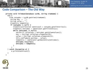 23
private void initBean(Database curDb, String viewName) {
try {
View setupVw = curDb.getView(viewName);
String key = "";
String value = "";
ViewEntry tempEntry;
if (setupVw != null) {
ViewEntryCollection vwEntryCol = setupVw.getAllEntries();
ViewEntry entryDoc = vwEntryCol.getFirstEntry();
while (entryDoc != null){
Vector<?> colValues = entryDoc.getColumnValues();
key = (String) colValues.elementAt(0);
value = (String) colValues.elementAt(1);
this.configData.put(key , value);
tempEntry = vwEntryCol.getNextEntry(entryDoc);
entryDoc.recycle();
entryDoc = tempEntry;
}
}
} catch (Exception e) {
e.printStackTrace();
}
}
 