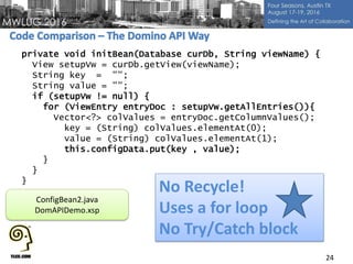 24
private void initBean(Database curDb, String viewName) {
View setupVw = curDb.getView(viewName);
String key = "";
String value = "";
if (setupVw != null) {
for (ViewEntry entryDoc : setupVw.getAllEntries()){
Vector<?> colValues = entryDoc.getColumnValues();
key = (String) colValues.elementAt(0);
value = (String) colValues.elementAt(1);
this.configData.put(key , value);
}
}
}
No Recycle!
Uses a for loop
No Try/Catch block
ConfigBean2.java
DomAPIDemo.xsp
 