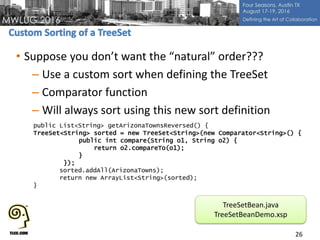 • Suppose you don’t want the “natural” order???
– Use a custom sort when defining the TreeSet
– Comparator function
– Will always sort using this new sort definition
26
public List<String> getArizonaTownsReversed() {
TreeSet<String> sorted = new TreeSet<String>(new Comparator<String>() {
public int compare(String o1, String o2) {
return o2.compareTo(o1);
}
});
sorted.addAll(ArizonaTowns);
return new ArrayList<String>(sorted);
}
TreeSetBean.java
TreeSetBeanDemo.xsp
 