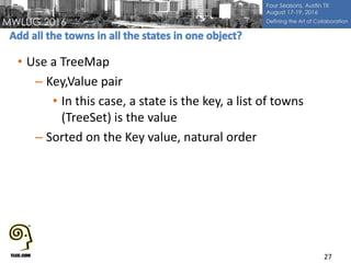 • Use a TreeMap
– Key,Value pair
• In this case, a state is the key, a list of towns
(TreeSet) is the value
– Sorted on the Key value, natural order
27
 