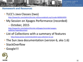 • TLCC’s Java Classes (two)
http://www.tlcc.com/admin/tlccsite.nsf/coursedetails.xsp?ccode=ND9XJVKPG
• My Session on Xpages Performance (recorded)
– October, 2015
http://www.tlcc.com/admin/tlccsite.nsf/pages/recorded-xpages-
webinars?opendocument
• List of Collections with a summary of features
– http://www.janeve.me/articles/which-java-collection-to-use
• The Sun Java documentation (version 6, aka 1.6)
• StackOverflow
• Google!!!
32
 