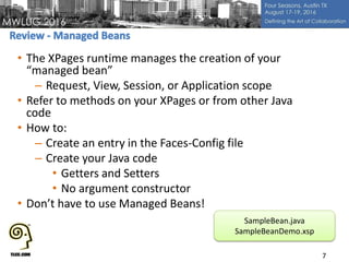 • The XPages runtime manages the creation of your
“managed bean”
– Request, View, Session, or Application scope
• Refer to methods on your XPages or from other Java
code
• How to:
– Create an entry in the Faces-Config file
– Create your Java code
• Getters and Setters
• No argument constructor
• Don’t have to use Managed Beans!
7
SampleBean.java
SampleBeanDemo.xsp
 