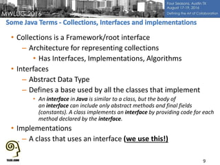 • Collections is a Framework/root interface
– Architecture for representing collections
• Has Interfaces, Implementations, Algorithms
• Interfaces
– Abstract Data Type
– Defines a base used by all the classes that implement
• An interface in Java is similar to a class, but the body of
an interface can include only abstract methods and final fields
(constants). A class implements an interface by providing code for each
method declared by the interface.
• Implementations
– A class that uses an interface (we use this!)
9
 