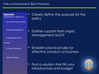 Policy Enforcement: Best Practices Clearly define the purpose for the policy Gather support from Legal, Management and IT Establish practical rules for effective conduct of business  Find a solution that fits your infrastructure and budget Handle exceptions, e.g. Litigation Holds  Enforceable, Auditable Agenda Compliance: What is it? Corporate Governance Federal Regulations Legal Restrictions Policies Types of policies Best Practices 