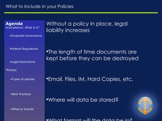 What to Include in your Policies Without a policy in place, legal liability increases The length of time documents are kept before they can be destroyed Email, Files, IM, Hard Copies, etc.  Where will data be stored? What format will the data be in? Who will have access and what can they do with the data? Will there be exceptions to data or employees that are part of it? Agenda Compliance: What is it? Corporate Governance Federal Regulations Legal Restrictions Policies Types of policies Best Practices What to Include 