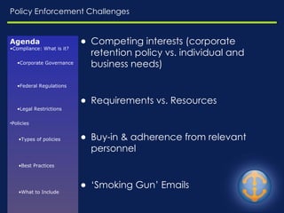 Policy Enforcement Challenges Competing interests (corporate retention policy vs. individual and business needs) Requirements vs. Resources Buy-in & adherence from relevant personnel ‘ Smoking Gun’ Emails Discovery Requirements ‘ Reduce risk while meeting a business need’ Lack of well defined rules  No ‘one size fits all’ policy Agenda Compliance: What is it? Corporate Governance Federal Regulations Legal Restrictions Policies Types of policies Best Practices What to Include Enforcement Challenges 