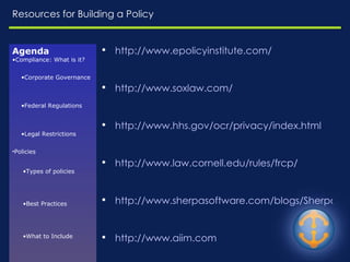 Resources for Building a Policy http:// www.epolicyinstitute.com / http:// www.soxlaw.com / http:// www.hhs.gov/ocr/privacy/index.html http://www.law.cornell.edu/rules/frcp/ http://www.sherpasoftware.com/blogs/SherpaBlog.nsf/ http://www.aiim.com Agenda Compliance: What is it? Corporate Governance Federal Regulations Legal Restrictions Policies Types of policies Best Practices What to Include Enforcement Challenges Resources 