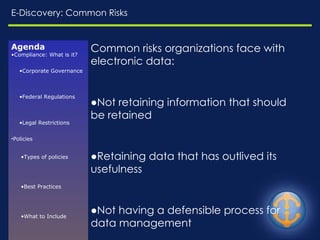 E-Discovery: Common Risks Common risks organizations face with electronic data: Not retaining information that should be retained Retaining data that has outlived its usefulness Not having a defensible process for data management Inability to discover and retrieve relevant information, when requested Agenda Compliance: What is it? Corporate Governance Federal Regulations Legal Restrictions Policies Types of policies Best Practices What to Include Enforcement Challenges Resources E-Discovery Common Risks 