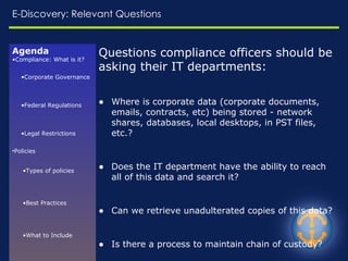 E-Discovery: Relevant Questions Questions compliance officers should be asking their IT departments: Where is corporate data (corporate documents, emails, contracts, etc) being stored - network shares, databases, local desktops, in PST files, etc.? Does the IT department have the ability to reach all of this data and search it? Can we retrieve unadulterated copies of this data? Is there a process to maintain chain of custody? Can we enforce a legal hold and prevent the purging of relevant data, if necessary? If we have policies, how are they being implemented? Is the enforcement process validated?   Agenda Compliance: What is it? Corporate Governance Federal Regulations Legal Restrictions Policies Types of policies Best Practices What to Include Enforcement Challenges Resources E-Discovery Common Risks Relevant Questions 