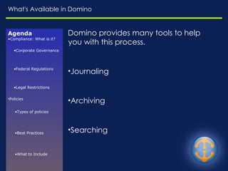 What's Available in Domino Agenda Compliance: What is it? Corporate Governance Federal Regulations Legal Restrictions Policies Types of policies Best Practices What to Include Enforcement Challenges Resources E-Discovery Common Risks Relevant Questions EDRM Model Available in Domino Domino provides many tools to help you with this process. Journaling Archiving Searching 