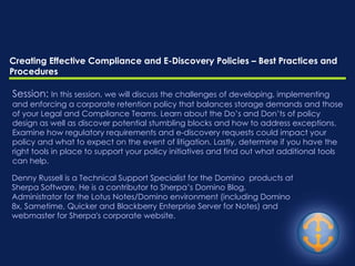 Creating Effective Compliance and E-Discovery Policies – Best Practices and Procedures Denny Russell is a Technical Support Specialist for the Domino  products at Sherpa Software. He is a contributor to Sherpa’s Domino Blog,  Administrator for the Lotus Notes/Domino environment (including Domino 8x, Sametime, Quicker and Blackberry Enterprise Server for Notes) and webmaster for Sherpa's corporate website.  Session:  In this session, we will discuss the challenges of developing, implementing and enforcing a corporate retention policy that balances storage demands and those of your Legal and Compliance Teams. Learn about the Do’s and Don’ts of policy design as well as discover potential stumbling blocks and how to address exceptions. Examine how regulatory requirements and e-discovery requests could impact your policy and what to expect on the event of litigation. Lastly, determine if you have the right tools in place to support your policy initiatives and find out what additional tools can help. 