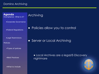 Domino Archiving Archiving Policies allow you to control Server or Local Archiving Local Archives are a legal/E-Discovery nightmare Agenda Compliance: What is it? Corporate Governance Federal Regulations Legal Restrictions Policies Types of policies Best Practices What to Include Enforcement Challenges Resources E-Discovery Common Risks Relevant Questions EDRM Model Available in Domino Journaling Archiving 