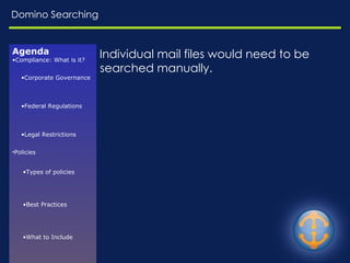 Domino Searching Individual mail files would need to be searched manually. Agenda Compliance: What is it? Corporate Governance Federal Regulations Legal Restrictions Policies Types of policies Best Practices What to Include Enforcement Challenges Resources E-Discovery Common Risks Relevant Questions EDRM Model Available in Domino Journaling Archiving Searching 