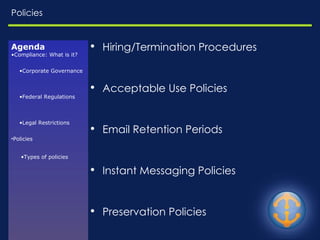 Policies Hiring/Termination Procedures Acceptable Use Policies Email Retention Periods Instant Messaging Policies Preservation Policies Electronic Discovery Procedures Agenda Compliance: What is it? Corporate Governance Federal Regulations Legal Restrictions Policies Types of policies 