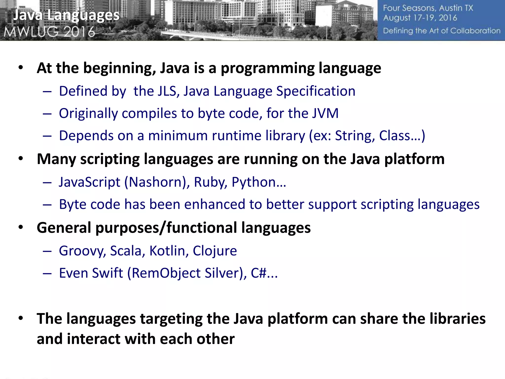 Java Languages
• At the beginning, Java is a programming language
– Defined by the JLS, Java Language Specification
– Originally compiles to byte code, for the JVM
– Depends on a minimum runtime library (ex: String, Class…)
• Many scripting languages are running on the Java platform
– JavaScript (Nashorn), Ruby, Python…
– Byte code has been enhanced to better support scripting languages
• General purposes/functional languages
– Groovy, Scala, Kotlin, Clojure
– Even Swift (RemObject Silver), C#...
• The languages targeting the Java platform can share the libraries
and interact with each other
 