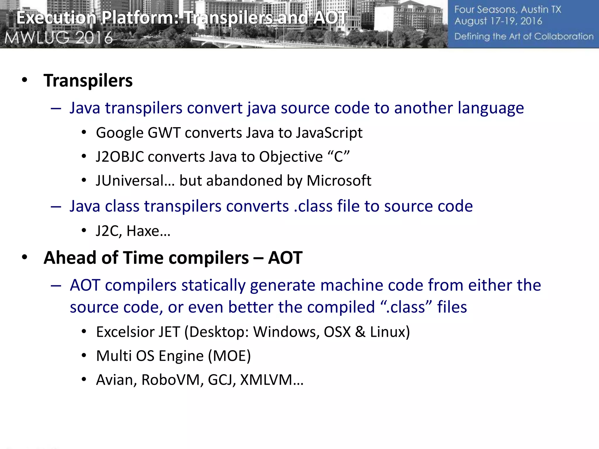 Execution Platform: Transpilers and AOT
• Transpilers
– Java transpilers convert java source code to another language
• Google GWT converts Java to JavaScript
• J2OBJC converts Java to Objective “C”
• JUniversal… but abandoned by Microsoft
– Java class transpilers converts .class file to source code
• J2C, Haxe…
• Ahead of Time compilers – AOT
– AOT compilers statically generate machine code from either the
source code, or even better the compiled “.class” files
• Excelsior JET (Desktop: Windows, OSX & Linux)
• Multi OS Engine (MOE)
• Avian, RoboVM, GCJ, XMLVM…
 