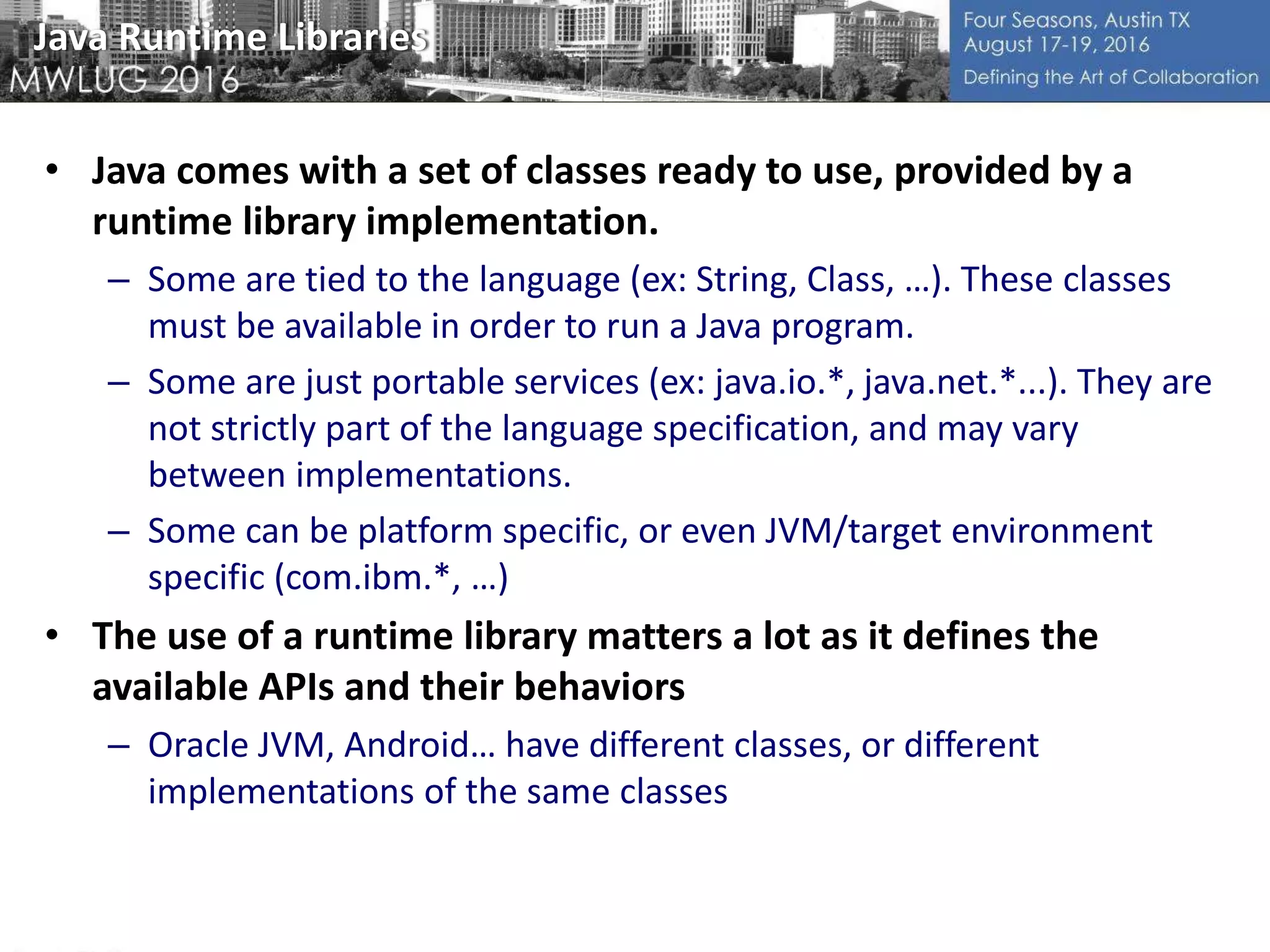 Java Runtime Libraries
• Java comes with a set of classes ready to use, provided by a
runtime library implementation.
– Some are tied to the language (ex: String, Class, …). These classes
must be available in order to run a Java program.
– Some are just portable services (ex: java.io.*, java.net.*...). They are
not strictly part of the language specification, and may vary
between implementations.
– Some can be platform specific, or even JVM/target environment
specific (com.ibm.*, …)
• The use of a runtime library matters a lot as it defines the
available APIs and their behaviors
– Oracle JVM, Android… have different classes, or different
implementations of the same classes
 