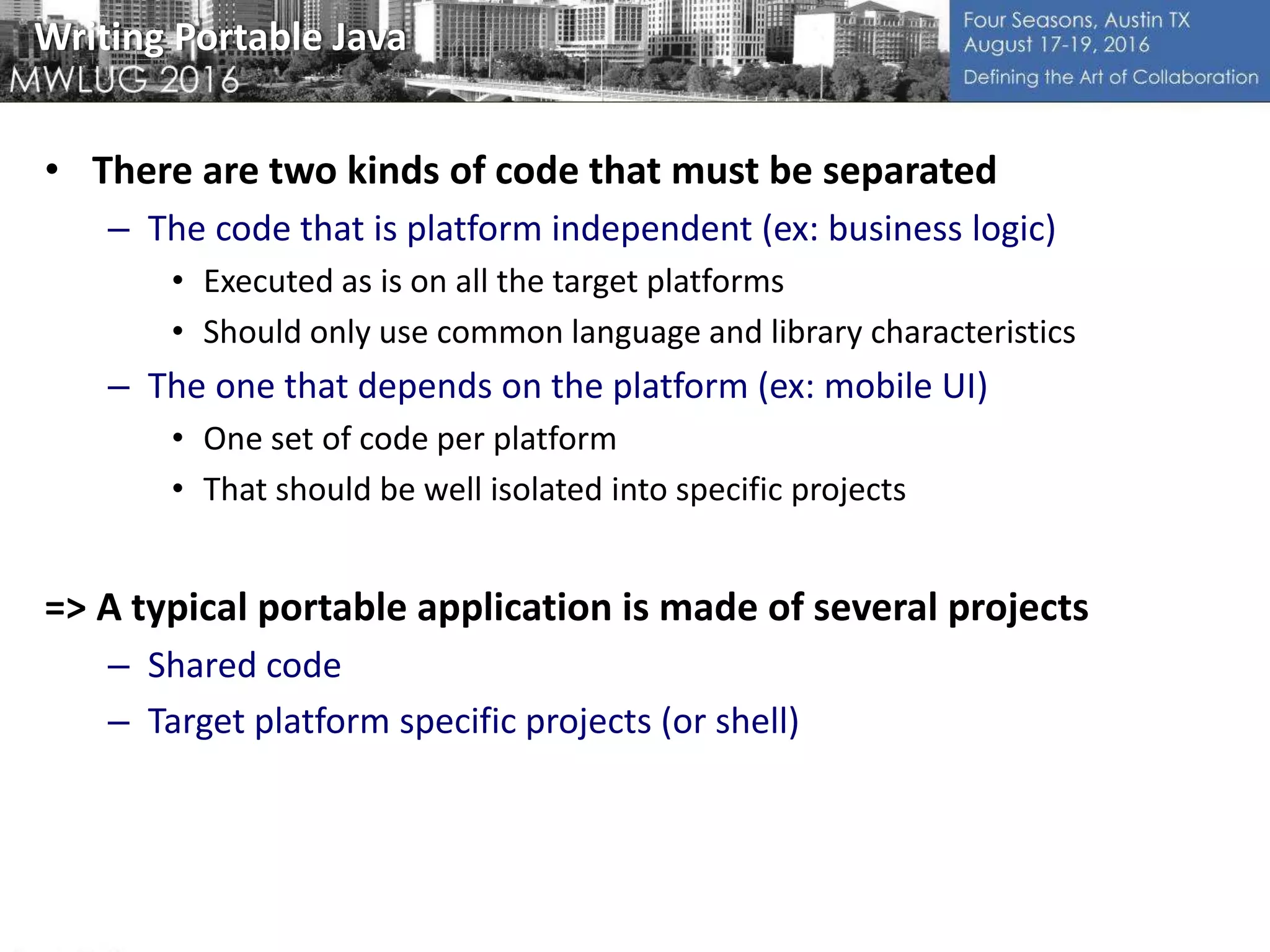 Writing Portable Java
• There are two kinds of code that must be separated
– The code that is platform independent (ex: business logic)
• Executed as is on all the target platforms
• Should only use common language and library characteristics
– The one that depends on the platform (ex: mobile UI)
• One set of code per platform
• That should be well isolated into specific projects
=> A typical portable application is made of several projects
– Shared code
– Target platform specific projects (or shell)
 