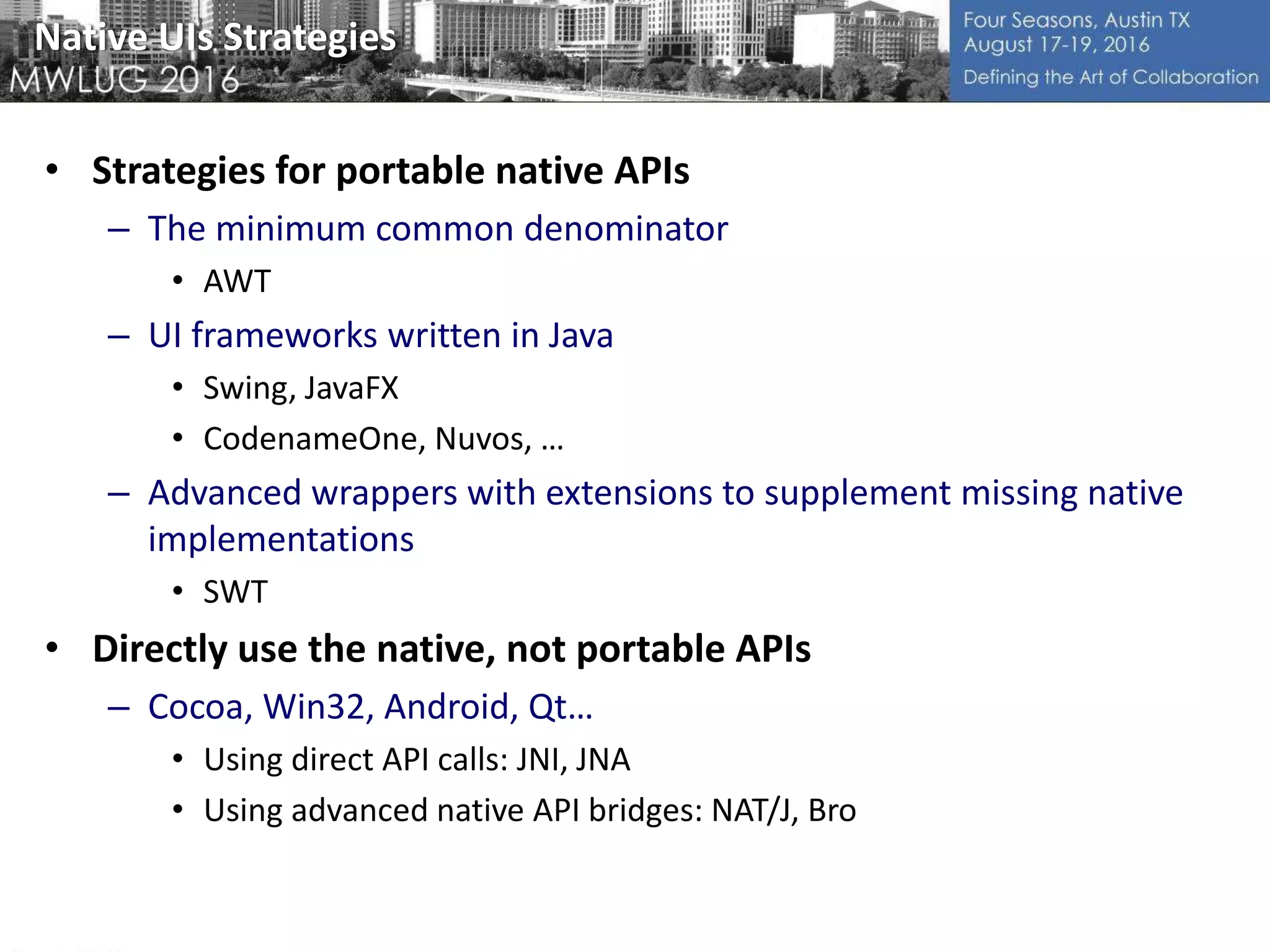 Native UIs Strategies
• Strategies for portable native APIs
– The minimum common denominator
• AWT
– UI frameworks written in Java
• Swing, JavaFX
• CodenameOne, Nuvos, …
– Advanced wrappers with extensions to supplement missing native
implementations
• SWT
• Directly use the native, not portable APIs
– Cocoa, Win32, Android, Qt…
• Using direct API calls: JNI, JNA
• Using advanced native API bridges: NAT/J, Bro
 