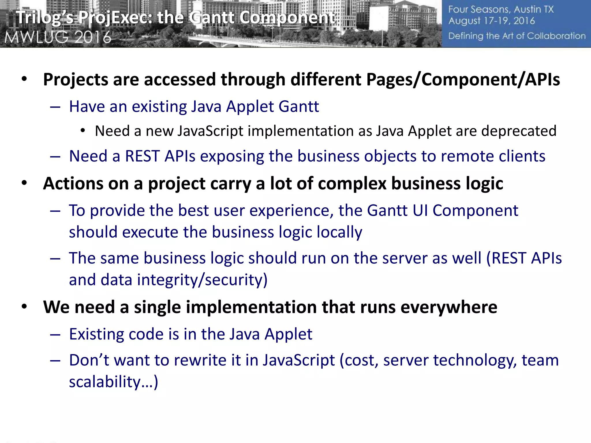 Trilog’s ProjExec: the Gantt Component
• Projects are accessed through different Pages/Component/APIs
– Have an existing Java Applet Gantt
• Need a new JavaScript implementation as Java Applet are deprecated
– Need a REST APIs exposing the business objects to remote clients
• Actions on a project carry a lot of complex business logic
– To provide the best user experience, the Gantt UI Component
should execute the business logic locally
– The same business logic should run on the server as well (REST APIs
and data integrity/security)
• We need a single implementation that runs everywhere
– Existing code is in the Java Applet
– Don’t want to rewrite it in JavaScript (cost, server technology, team
scalability…)
 