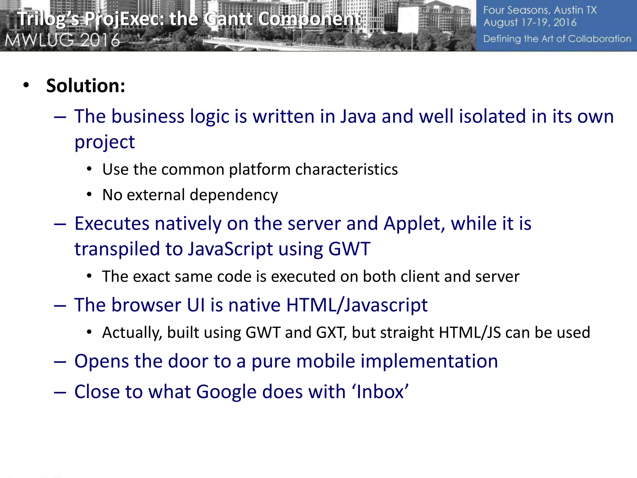 Trilog’s ProjExec: the Gantt Component
• Solution:
– The business logic is written in Java and well isolated in its own
project
• Use the common platform characteristics
• No external dependency
– Executes natively on the server and Applet, while it is
transpiled to JavaScript using GWT
• The exact same code is executed on both client and server
– The browser UI is native HTML/Javascript
• Actually, built using GWT and GXT, but straight HTML/JS can be used
– Opens the door to a pure mobile implementation
– Close to what Google does with ‘Inbox’
 