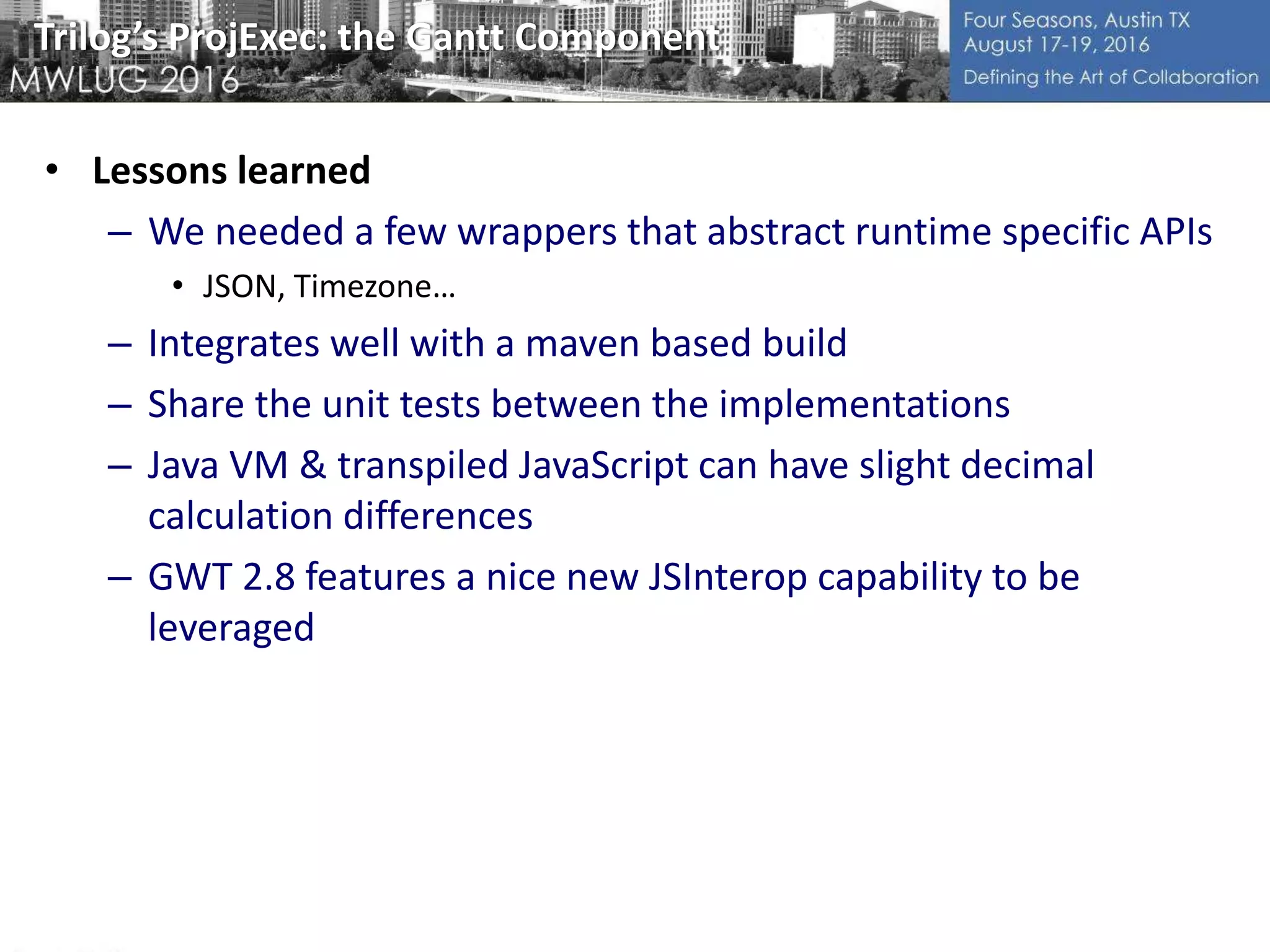 Trilog’s ProjExec: the Gantt Component
• Lessons learned
– We needed a few wrappers that abstract runtime specific APIs
• JSON, Timezone…
– Integrates well with a maven based build
– Share the unit tests between the implementations
– Java VM & transpiled JavaScript can have slight decimal
calculation differences
– GWT 2.8 features a nice new JSInterop capability to be
leveraged
 