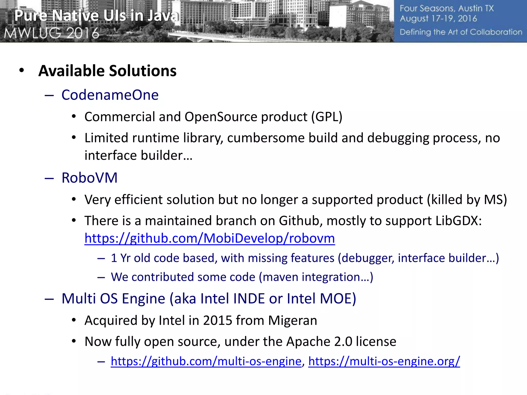 Pure Native UIs in Java
• Available Solutions
– CodenameOne
• Commercial and OpenSource product (GPL)
• Limited runtime library, cumbersome build and debugging process, no
interface builder…
– RoboVM
• Very efficient solution but no longer a supported product (killed by MS)
• There is a maintained branch on Github, mostly to support LibGDX:
https://github.com/MobiDevelop/robovm
– 1 Yr old code based, with missing features (debugger, interface builder…)
– We contributed some code (maven integration…)
– Multi OS Engine (aka Intel INDE or Intel MOE)
• Acquired by Intel in 2015 from Migeran
• Now fully open source, under the Apache 2.0 license
– https://github.com/multi-os-engine, https://multi-os-engine.org/
 