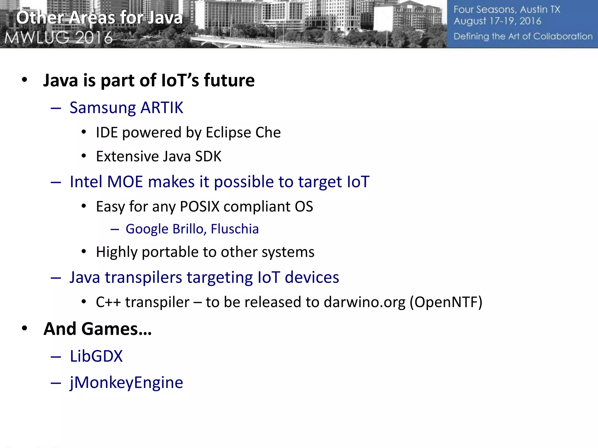 Other Areas for Java
• Java is part of IoT’s future
– Samsung ARTIK
• IDE powered by Eclipse Che
• Extensive Java SDK
– Intel MOE makes it possible to target IoT
• Easy for any POSIX compliant OS
– Google Brillo, Fluschia
• Highly portable to other systems
– Java transpilers targeting IoT devices
• C++ transpiler – to be released to darwino.org (OpenNTF)
• And Games…
– LibGDX
– jMonkeyEngine
 