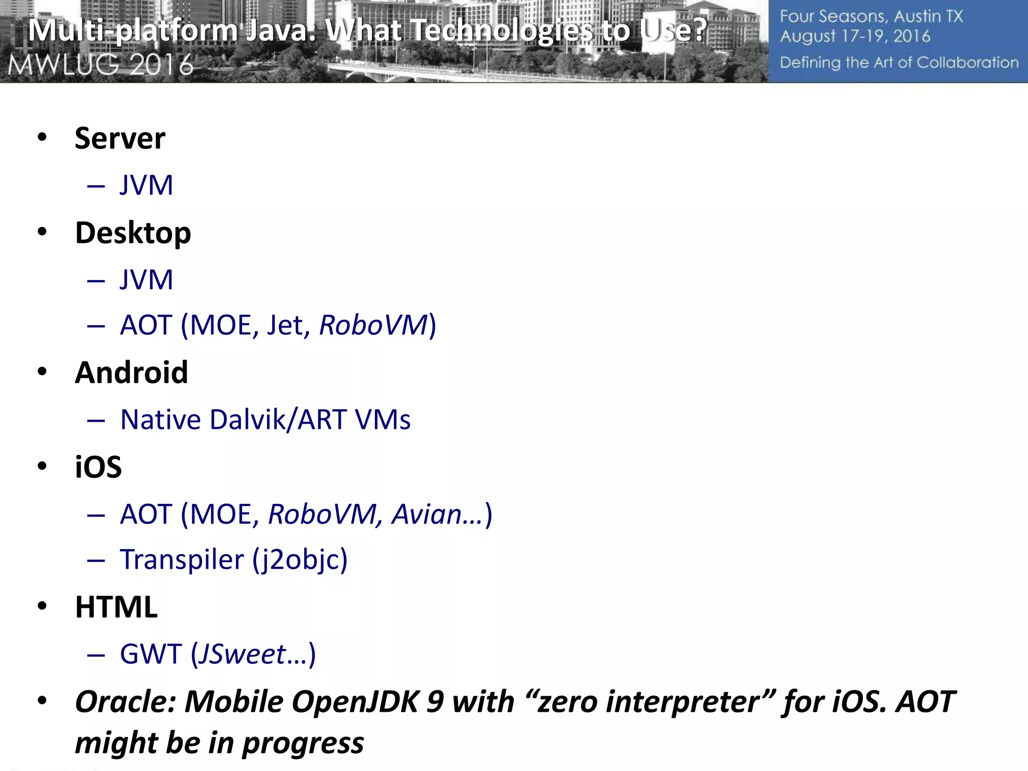 Multi-platform Java: What Technologies to Use?
• Server
– JVM
• Desktop
– JVM
– AOT (MOE, Jet, RoboVM)
• Android
– Native Dalvik/ART VMs
• iOS
– AOT (MOE, RoboVM, Avian…)
– Transpiler (j2objc)
• HTML
– GWT (JSweet…)
• Oracle: Mobile OpenJDK 9 with “zero interpreter” for iOS. AOT
might be in progress
 
