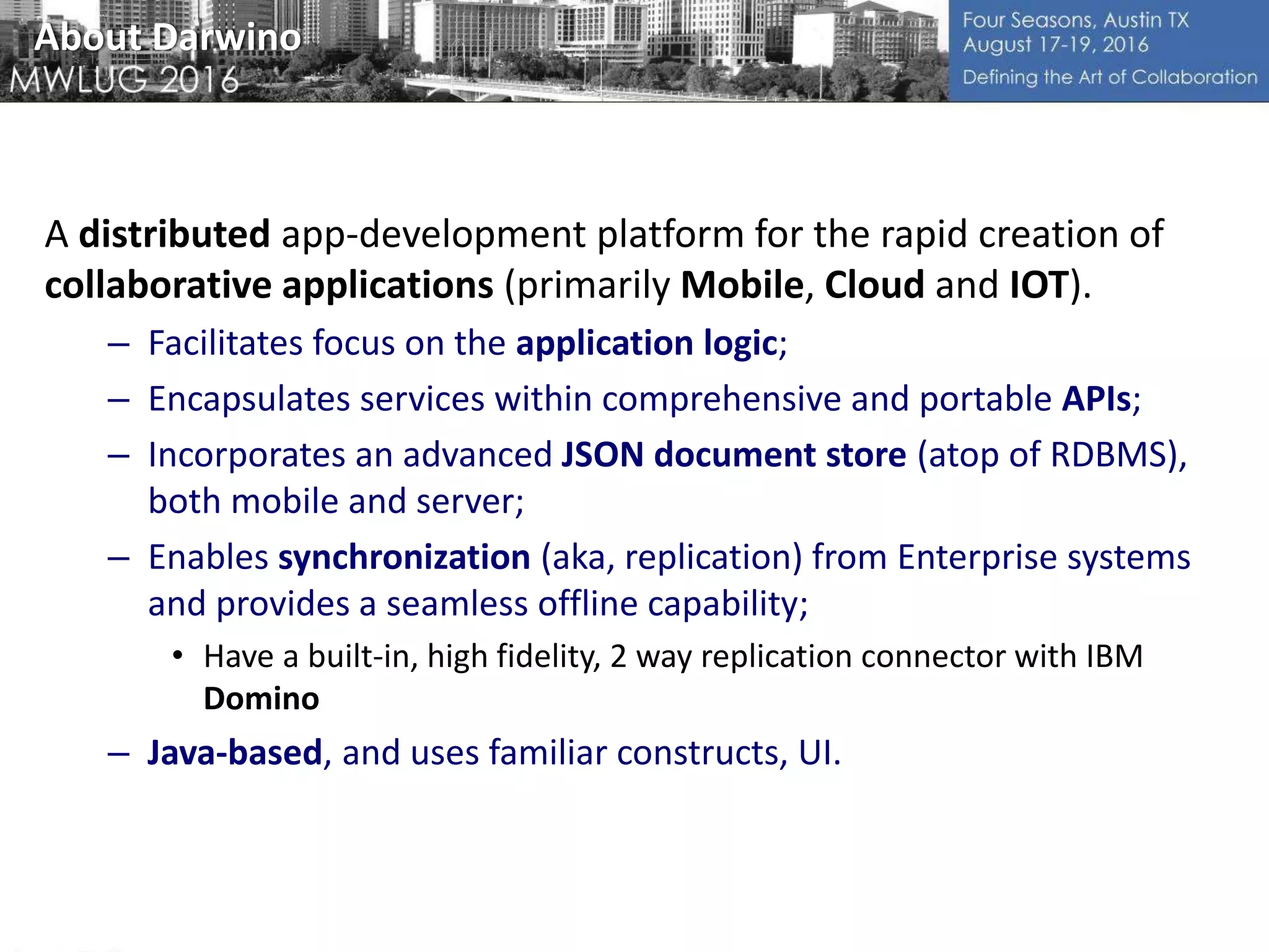 About Darwino
A distributed app-development platform for the rapid creation of
collaborative applications (primarily Mobile, Cloud and IOT).
– Facilitates focus on the application logic;
– Encapsulates services within comprehensive and portable APIs;
– Incorporates an advanced JSON document store (atop of RDBMS),
both mobile and server;
– Enables synchronization (aka, replication) from Enterprise systems
and provides a seamless offline capability;
• Have a built-in, high fidelity, 2 way replication connector with IBM
Domino
– Java-based, and uses familiar constructs, UI.
 
