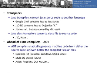 Execution Platform: Transpilers and AOT
• Transpilers
– Java transpilers convert java source code to another language
• Google GWT converts Java to JavaScript
• J2OBJC converts Java to Objective “C”
• JUniversal… but abandoned by Microsoft
– Java class transpilers converts .class file to source code
• J2C, Haxe…
• Ahead of Time compilers – AOT
– AOT compilers statically generate machine code from either the
source code, or even better the compiled “.class” files
• Excelsior JET (Desktop: Windows, OSX & Linux)
• Multi OS Engine (MOE)
• Avian, RoboVM, GCJ, XMLVM…
 