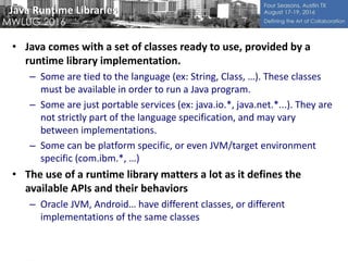 Java Runtime Libraries
• Java comes with a set of classes ready to use, provided by a
runtime library implementation.
– Some are tied to the language (ex: String, Class, …). These classes
must be available in order to run a Java program.
– Some are just portable services (ex: java.io.*, java.net.*...). They are
not strictly part of the language specification, and may vary
between implementations.
– Some can be platform specific, or even JVM/target environment
specific (com.ibm.*, …)
• The use of a runtime library matters a lot as it defines the
available APIs and their behaviors
– Oracle JVM, Android… have different classes, or different
implementations of the same classes
 