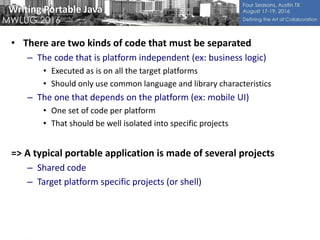Writing Portable Java
• There are two kinds of code that must be separated
– The code that is platform independent (ex: business logic)
• Executed as is on all the target platforms
• Should only use common language and library characteristics
– The one that depends on the platform (ex: mobile UI)
• One set of code per platform
• That should be well isolated into specific projects
=> A typical portable application is made of several projects
– Shared code
– Target platform specific projects (or shell)
 