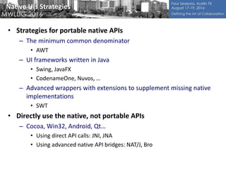 Native UIs Strategies
• Strategies for portable native APIs
– The minimum common denominator
• AWT
– UI frameworks written in Java
• Swing, JavaFX
• CodenameOne, Nuvos, …
– Advanced wrappers with extensions to supplement missing native
implementations
• SWT
• Directly use the native, not portable APIs
– Cocoa, Win32, Android, Qt…
• Using direct API calls: JNI, JNA
• Using advanced native API bridges: NAT/J, Bro
 