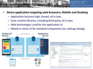 Demo of a Multi Platform Web Hybrid Application
• Demo application targeting web browsers, Mobile and Desktop
– Application business logic shared, all in Java
– Core runtime libraries, including third party, all in Java
– Web technologies used for the application UI
– Mixed-in native UI for standard components (ex: settings dialog)
 