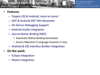 Open Source Multi OS Engine
• Features
– Targets iOS & Android, more to come!
– AOT & Android ART VM interpreter
– On Device Debugging Support
– Android studio integration
– Java to Native Binding NAT/J
• Automatic Native Binding Generation
• Access Objective-C Language Features in Java
– Android & iOS Interface Builder Integration
• On the work:
– Eclipse integration
– Maven integration
 