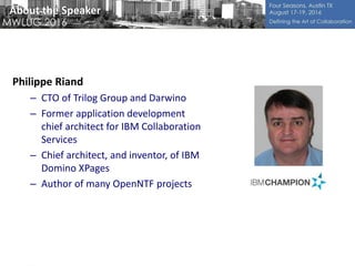 About the Speaker
Philippe Riand
– CTO of Trilog Group and Darwino
– Former application development
chief architect for IBM Collaboration
Services
– Chief architect, and inventor, of IBM
Domino XPages
– Author of many OpenNTF projects
 