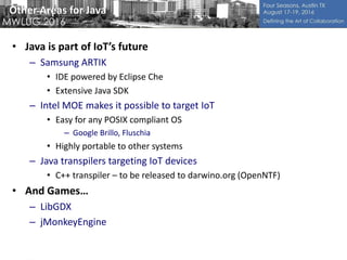 Other Areas for Java
• Java is part of IoT’s future
– Samsung ARTIK
• IDE powered by Eclipse Che
• Extensive Java SDK
– Intel MOE makes it possible to target IoT
• Easy for any POSIX compliant OS
– Google Brillo, Fluschia
• Highly portable to other systems
– Java transpilers targeting IoT devices
• C++ transpiler – to be released to darwino.org (OpenNTF)
• And Games…
– LibGDX
– jMonkeyEngine
 