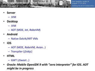 Multi-platform Java: What Technologies to Use?
• Server
– JVM
• Desktop
– JVM
– AOT (MOE, Jet, RoboVM)
• Android
– Native Dalvik/ART VMs
• iOS
– AOT (MOE, RoboVM, Avian…)
– Transpiler (j2objc)
• HTML
– GWT (JSweet…)
• Oracle: Mobile OpenJDK 9 with “zero interpreter” for iOS. AOT
might be in progress
 
