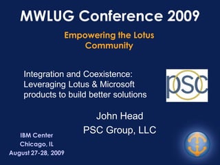 MWLUG Conference 2009
                 Empowering the Lotus
                     Community


    Integration and Coexistence:
    Leveraging Lotus & Microsoft
    products to build better solutions

                       John Head
   IBM Center
                     PSC Group, LLC
   Chicago, IL
August 27-28, 2009
 