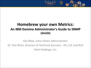 Homebrew your own Metrics: 
An IBM Domino Administrator's Guide to SNMP 
(SA103) 
Ray Bilyk, Lotus Notes Administrator 
Dr. Tom Bilan, Director of Technical Services - IHI, LCE and BLD 
Ilitch Holdings, Inc. 
 