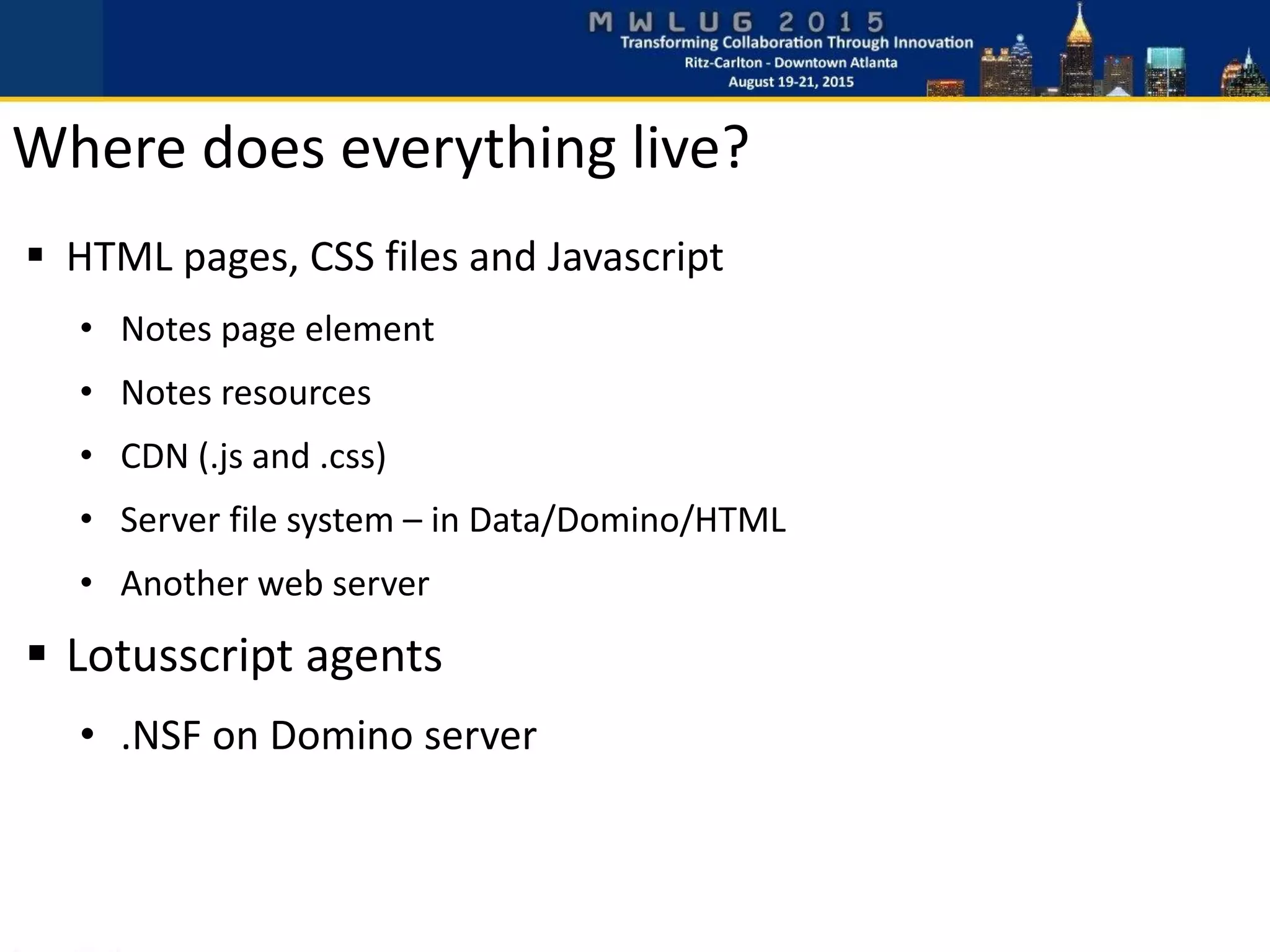 Where does everything live?
 HTML pages, CSS files and Javascript
• Notes page element
• Notes resources
• CDN (.js and .css)
• Server file system – in Data/Domino/HTML
• Another web server
 Lotusscript agents
• .NSF on Domino server
 