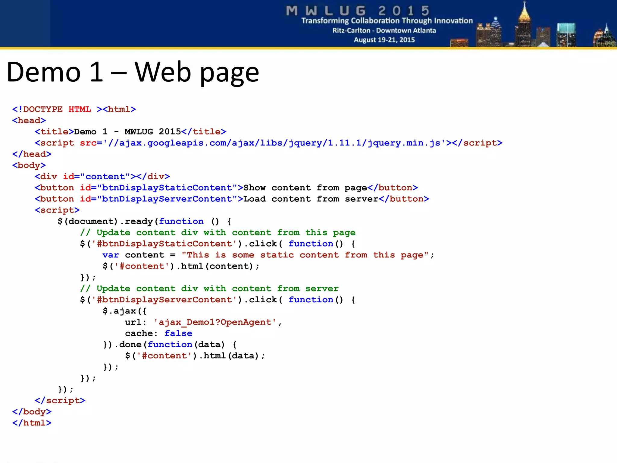 <!DOCTYPE HTML ><html>
<head>
<title>Demo 1 - MWLUG 2015</title>
<script src='//ajax.googleapis.com/ajax/libs/jquery/1.11.1/jquery.min.js'></script>
</head>
<body>
<div id="content"></div>
<button id="btnDisplayStaticContent">Show content from page</button>
<button id="btnDisplayServerContent">Load content from server</button>
<script>
$(document).ready(function () {
// Update content div with content from this page
$('#btnDisplayStaticContent').click( function() {
var content = "This is some static content from this page";
$('#content').html(content);
});
// Update content div with content from server
$('#btnDisplayServerContent').click( function() {
$.ajax({
url: 'ajax_Demo1?OpenAgent',
cache: false
}).done(function(data) {
$('#content').html(data);
});
});
});
</script>
</body>
</html>
Demo 1 – Web page
 