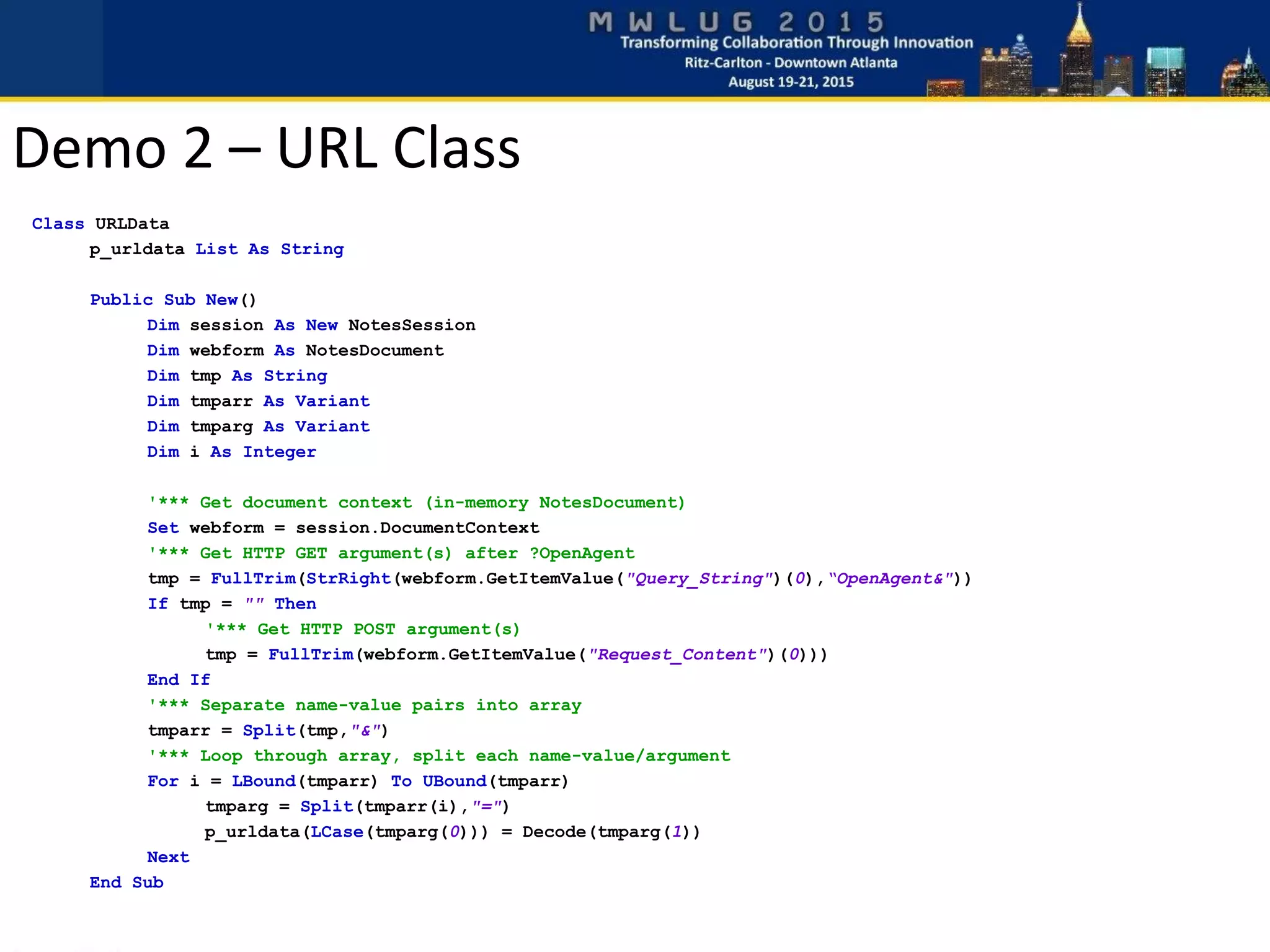 Class URLData
p_urldata List As String
Public Sub New()
Dim session As New NotesSession
Dim webform As NotesDocument
Dim tmp As String
Dim tmparr As Variant
Dim tmparg As Variant
Dim i As Integer
'*** Get document context (in-memory NotesDocument)
Set webform = session.DocumentContext
'*** Get HTTP GET argument(s) after ?OpenAgent
tmp = FullTrim(StrRight(webform.GetItemValue("Query_String")(0),“OpenAgent&"))
If tmp = "" Then
'*** Get HTTP POST argument(s)
tmp = FullTrim(webform.GetItemValue("Request_Content")(0)))
End If
'*** Separate name-value pairs into array
tmparr = Split(tmp,"&")
'*** Loop through array, split each name-value/argument
For i = LBound(tmparr) To UBound(tmparr)
tmparg = Split(tmparr(i),"=")
p_urldata(LCase(tmparg(0))) = Decode(tmparg(1))
Next
End Sub
Demo 2 – URL Class
 